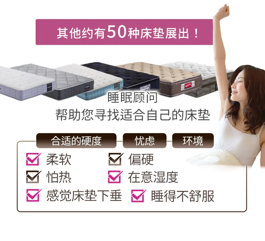 其他约有50种床垫展出! 睡眠顾问 帮助您寻找适合自己的床垫 合适的硬度 忧虑 环境 柔软 偏硬 怕热 在意湿度 感觉床垫下垂 睡得不舒服 闷热 腰部疼痛 在意透气性